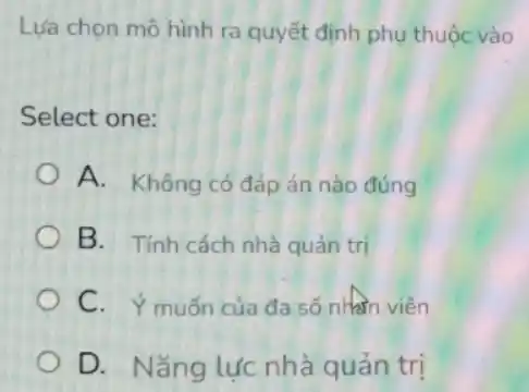 Lựa chọn mô hình ra quyết định phụ thuộc vào
Select one:
A. Không có đáp án nào đúng
B. Tính cách nhà quản trị
C. Ý muốn của đa số nhân viên
D. Nǎng lực nhà quản trị