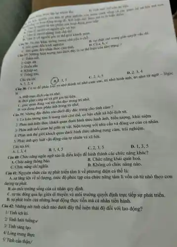 , lai nhiều lần.	D. tinh moi mé cua tai liên.
nghiên cứu tâm ly phai nghiên cứu hoàn cảnh sóng và các quan hệ xã hội mà con
người là sản phẩm của hoạt động giao tiếp
B. Tam lý người có nguồn góc xN hội.
nguời mang tính chủ thể.
n Tâm lý có nguồn gốc từ thế giới khách quan.
Can 36:Tu duy khác tường tượng : chủ yếu ở chỗ:
B. sur chǎt che trong giài quyết vấn đề
A. liên quan đèn kinh nghiệm.
C. liên quan đến nhân thức cảm tính.
D. Cà a, b, C.
Câu 37:Những hiện tượng nào dưới đây là sự thể hiện của tâm trạng?
1/ Trầm uất.
2/ Giận dữ.
3/ Buồn rầu.
4/ Khiếp sơ.
s/ Trón trải.
Câu trả lời:
A. 1,2,4
B. 1.3.5
C. 2,3,5
D. 2,3,4
Câu 38: Cơ sở để phân loại trí nh ớ thành tri nhớ cảm xúc, trí nhớ hình ảnh. trí nhớ từ ngữ - lôgic
là:
A. tính muc đích của trí nhớ.
B. thời gian củng cố và giữ gìn tài liệu.
C. giác quan đóng vai trò chủ đạo tro ng trí nhớ.
D. nội dung được phản ánh trong trí nhớ.
Câu 39: Những đặ c điểm nào dưới đây đặc trưng cho tình cảm ?
1/ Là hiện tượng tâm lí mang ; tính chủ thể, có bản chất xã hội-li ch sử.
2/ Phản án}hiện thực : khách quan dưới hình thức hình ảnh, biểu tượng,khái niêm
3/ Phản ánh mối quan hệ giữa sự vật,hiện tượng ; với nhu cầu và động co của cá nhân.
4/ Phản ánh thế giới khách quan dưới hình thức những run g cảm, trải nghiệm.
5/ Phản ánh quy ' luật vận động của tự nhiên và xã hội.
Câu trả lời:
A. 1,3,4
B. 1,4,5
C. 2,3,5
Câu 40:Chức nǎng ngôn ngữ nào là điều kiện để hình thành các chức nǎng khác?
D. 1,35
A. Chức nǎng thông báo
C. Chức nǎng chi nghĩa.
B. Chức nǎng khái quát hoá.
D. Khôn ; có chức nǎng nào.
Câu 41:Nguyên nhân của sự phát triển tâm lí về phương diện cá thể là:
A. sự tǎng ; lên về số lượng , mức độ phức tạp của chức nǎng tâm lí vốn có từ nhỏ theo con
đường tự phát.
B. do môi trường sông của cá nhân quy định.
C. sự tác động qua lại giữa di truyền và môi trường quyết định trực tiếp sự phát triển.
D. sự phát triển của những : hoạt động thực tiễn mà cá nhân tiến hành.
1/ Tính ích ki.
Câu 42:Những nét tính cách nào dưới đây thể hiện thái độ đối với lao động?
2/ Tính lười biếng.v
3/ Tính sáng tạo
4/Lòng trung thực
5/ Tính cẩn thận.
