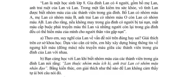 "Lan là một học sinh lớp 8. Gia đình Lan có 4 người, gồm bố mẹ Lan,
anh trai ruột của Lan và Lan. Trong một lần kiểm tra sức khỏe, vô tình Lan
được biết nhóm máu của các thành viên trong gia đình. Bố Lan có nhóm máu
A, mẹ Lan có nhóm máu B, anh trai Lan có nhóm máu O còn Lan có nhóm
máu AB. Lan cho rǎng, nêu không may trong gia đình có người bị tai nạn,, mật
máu cấp buộc phải truyện máu thì Lan và những người còn lại trong gia đình
đều có thể hiến máu của mình cho người thân vừa gặp nạn".
a) Theo em, suy nghĩ của Lan vê vấn đề nói trên đúng hay sai? Giải thích
trên cơ sở khoa họC. Dựa vào cǎn cứ trên, em hãy xây dựng bảng thông tin về
ngưng kết máu (đông máu) nêu truyên máu giữa các thành viên trong gia
đình của Lan với nhau.
b) Bạn cùng học với Lan khi biết nhóm máu của các thành viên trong gia
đình Lan nói rǎng:"Lan thuộc nhóm máu ích kỉ, anh trai Lan có nhóm máu
nhân đạo". Bằng kiến thức, em giải thích như thế nào đê Lan không cảm thấy
tự ái bởi câu nói đó.