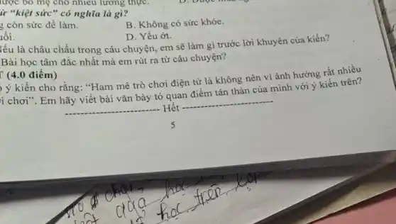 lược bỏ mẹ cho nhiêu lương thực
ừ "kiệt sức" có nghĩa là gì?
3 còn sức để làm.
B. Không có sức khỏe.
lối.
D. Yếu ớt.
lếu là châu chấu trong câu chuyện,em sẽ làm gì trước lời khuyên của kiến?
Bài học tâm đắc nhất mà em rút ra từ câu chuyện?
(4.0 điểm)
ý kiến cho rằng "Ham mê trò chơi điện tử là không nên vi ảnh hưởng rất nhiều
i chơi". Em hãy viết bài vǎn bày tỏ quan điểm tán thàn của mình với ý kiến trên?
__ . Hết
__