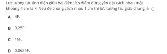 Lực tương tác tĩnh điện giữa hai điện tích điểm đứng yên đặt cách nhau một
khoảng 4 cm là F. Nếu để chúng cách nhau 1 cm thì lực tương tác giữa chúng là C
A 4F.
B 0,25F.
C 16F.
D 0,0625F.