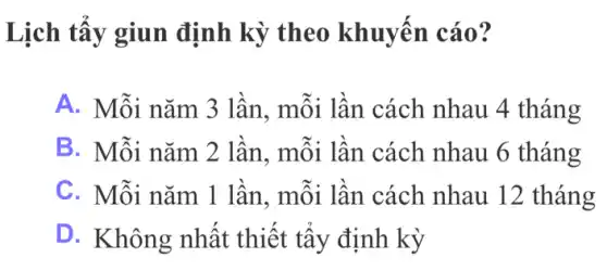 Lịch tẩy giun định kỳ theo khuyến cáo?
A. Mỗi nǎm 3 lần, mỗi lần . cách nhau 4 tháng
B. Mỗi nǎm 2 lần, mỗi lần cách nhau 6 tháng
C. Mỗi nǎm 1 lần, mỗi lần cách nhau 12 tháng
D. Không nhất thiết tẩy định kỳ