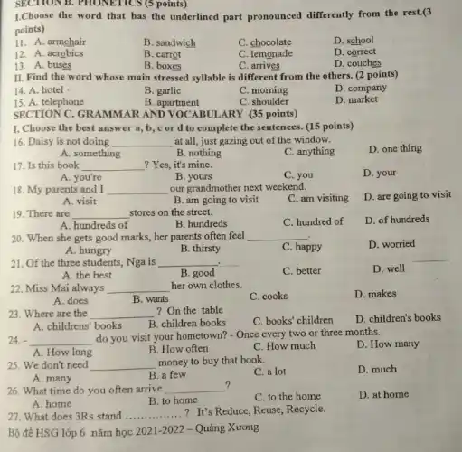 L.Choose the word that has the underlined part pronounced differently from the rest.(3
points)
11. A. armchair
B. sandwich
C. chocolate
D. school
12. A. aerobics
B. carrot
C. lemonade
D. correct
13. A. buses
B. boxes
C. arrives
D. couches
SECTION B. PHONETICS (points)
II. Find the word whose main stressed syllable is different from the others. (2 points)
14. A. hotel
B. garlic
C. morning
D. company
15. A. telephone
B. apartment
C. shoulder
D. market
SECTION C. GRAMMAR AND VOCABULARY (35 points)
I. Choose the best answer a, b, c or d to complete the sentences. (15 points)
16. Daisy is not doing __ at all, just gazing out of the window.
D. one thing
A. something
B. nothing
C. anything
17. Is this book __ ? Yes, it's mine.
D. your
A. you're
B. yours
C. you
18. My parents and I __ our grandmother next weekend.
D. are going to visit
A. visit
B. am going to visit
C. am visiting
19. There are __ stores on the street.
C. hundred of
D. of hundreds
A. hundreds of
B. hundreds
20. When she gets good marks, her parents often feel __
D. worried
A. hungry
B. thirsty
C. happy
21. Of the three students, Nga is __
C. better
D. well
B. good
22. Miss Mai always __ her own clothes.
C. cooks
D. makes
B. wants
23. Where are the __ ?On the table
C. books' children
D. children's books
A. childrens' books
B. children books
24. __
do you visit your hometown? - Once every two or three months.
D. How many
A. How long
B. How often
C. How much
25. We don't need __ money to buy that book.
C. a lot
D. much
A. many
B. a few
?
26. What time do you often arrive __
C. to the home
D. at home
A. home
B. to home
27. What does 3Rs stand __ ? It's Reduce, Reuse, Recycle.
Bộ đề HSG lớp 6 nǎm học 2021 -2022 -Quảng Xương
__