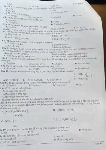 A. Len.
C. To tằm.
D. Tơ nitron.
Câu 76. Loại polymer thiên nhiên nào có thành phần chính là cellulose? B. Sợi bông.
A. Bông.
C. Tơ tằm.
B. Len.
D. Cao su thiên nhiên.
Câu 77. Nylon-6,6 là một loại
D. tơ visco.
A. to acetate.
B. to polyamide.
Câu 78. Tơ nào sau đây thuộc loại tơ nhân tạo?
A. Tơ nitron.
C. polyester.
C. Tơ capron.
B. Tơ tằm.
D. To cellulose acetate.
Câu 79. Tơ nào sau đây được sản xuất từ cellulose?
D. Tơ capron.
A. Tơ nitron.
Câu 80. Tơ nitron dai, bền với nhiệt,giữ nhiệt tốt, thường được dùng đề dệt vải và may quân áo ấm. Trùng
B. To visco.
hợp chất nào sau đây tạo thành polymer dùng để sản xuất tơ nitron?
A. CH_(2)=CH-CN
B. CH_(2)=CH-CH_(3)
C.
H_(2)N-[CH_(2)]_(5)-COOH
D. H_(2)N-[CH_(2)]_(6)-NH_(2)
Câu 81. Polymer nào sau đây có chứa nguyên tố nitrogen?
A. Polybuta-1,3-dien.
B. Polyacrylonitrile
C. Polyethylene.
Câu 82. Tơ nylon.5,6 có tính dai, mềm.ít thấm nước nên ứng dụng để dệt vải may mặc, vải lót lốp xe, bện dây
cáp, dầy dù, đan lưới. Tơ nylon được tổng hợp từ hai monomer nào sau đây?
A. adipic acid và glycerol.
B. adipic acid và hexamethylenediamine.
C. acetic acid và ethylene glycol.
D. acetic acid và hexamethylenediamine.
Câu 83. Poly(ethylene terephthalate) (PET) được điều chế bằng phản ứng với teraphthalic acid với chất nào
sau đây?
A. Ethylene.
B. Ethylene glycol.
C. Glycerol.
D. Ethyl alcohol.
Câu 84. Tơ nào sau đây được điều chế bằng phản ứng trùng hợp?
D. Tơ nylon-6,6
A. Tơ nitron.
B. Tơ visco.
C. To acetate.
Câu 85. Tơ capron thường được tổng hợp từ phản ứng trùng hợp chất nào sau đây?
CH_(2)-CH_(2)-CH_(2) CH_(2)-CH_(2)-NH
A. CH_(2)=CH-Cl.
C. CH_(2)=CH-CN.
D
B. H_(2)N[CH_(2)]_(5)COOH.
Câu 86. Tơ nào sau đây trong thành phần không chứa nguyên tố nitrogen?
D. PET.
A. Nylon-6,6.
B. Tơ nitron.
C. Tơ capron.
Câu 87. Tơ tằm và nylon-6,6 đều
A. có cùng phân tử khối.
B. thuộc loại tơ tổng hợp.
C. thuộc loại tơ thiên nhiên.
D. chứa các loại nguyên tố giống nhau ở trong phân tử.
Câu 88. Cellulose triacetate (CTA) là polymer được sản xuất thương mại lần đầu tiên ở Mỹ vào nǎm 1954.
Polymer này được sử dụng để sản xuất tơ sợi chống nhǎn,màng cho màn hình tinh thể lỏng,
__ Công thức của
ellulose triacetate là
A. [C_(6)H_(7)O_(2)(OOCCH_(3))_(3)]_(n)
B (NH_(4)CH_(2)+_(5)CO)_(n)
COOCH_(3) +CH_(2)-stackrel (downarrow )(C)_(n) CH_(3)
C.
D. [C_(6)H_(7)O_(2)(ONO_(2))_(3)]_(n)
âu 89. Loại polymer nào sau đây dễ bị thuỷ phân trong môi trường kiềm?
A. PE.
D. Nylon-6,6.
B. PS.
C. Cao su buna.
âu 90. Tính chất đặc trưng của cao su là
B. tính dẻo.
A. tính đàn hồi.
D. dễ tan trong nướC.
C. dễ kéo thành sợi mảnh.