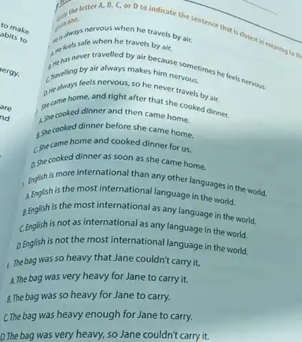 the letter A B, C, or D to indicate
meaning to th
on one.
is ands safe when he travels by air.
(1) Iways nervous when he travels by air.
__
__
whas never travelled by akes house sometimes he feels nervous.
by air always makes him nervous.
croveling teels nervous so he never travels by air.
she came homework right after that she cooked dinner.
A. She cooked dinner and then came home.
a she cooked dinner before she came home.
C. she came home and cooked dinner for us.
a she cooked dinner as soon as she came home.
is more international than any other languages in the world.
A. English is the most international language in the world.
8. English is the most international as any language in the world.
C. English is not as international as any language in the world.
Q. English is not the most international language in the world.
1. The bag was so heavy that Jane couldn't carry it.
A. The bag was very heavy for Jane to carry it.
B. The bag was so heavy for Jane to carry.
ergy.