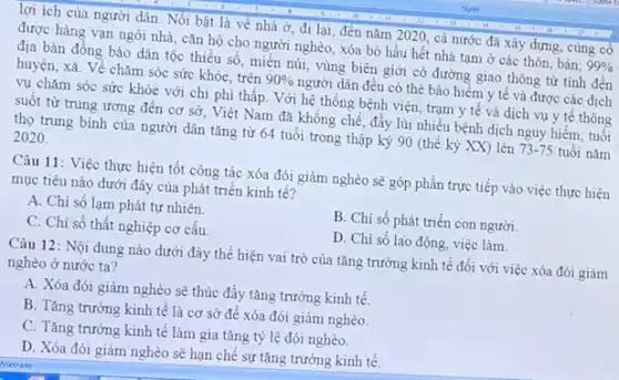 lợi ích của người dân. Nối bật là về nhà ở, đi lại, đến nǎm 2020 , cả nước đã xây dựng, cùng có
được hàng vạn ngôi nhà, cǎn hộ cho người nghèo, xóa bỏ hầu hết nhà tạm ở các thôn, bản; 99% 
địa bàn đồng bào dân tộc thiếu số , miền núi, vùng biên giới có đường giao thông từ tinh đến
huyện, xã. Về chǎm sóc sức khỏe, trên 90%  người dân đều có thẻ bảo hiếm y tế và được các dịch
vụ chǎm sóc sức khỏe với chi phí thấp. Với hệ thống bệnh viện, trạm y tế và dịch vụ y tế thông
suốt từ trung ương đến cơ sở, Việt Nam đã không chế đầy lùi nhiều bệnh dịch nguy hiểm; tuổi
thọ trung bình của người dân tǎng từ 64 tuổi trong thập kỳ 90 (thế kỳ XX) lên 73-75 tuổi nǎm
2020
Câu 11: Việc thực hiện tốt công tác xóa đói giảm nghèo sẽ góp phần trực tiếp vào việc thực hiện
mục tiêu nào dưới đây của phát triển kinh tế?
A. Chi số lạm phát tự nhiên.
B. Chi số phát triển con người.
C. Chi số thất nghiệp cơ cấu.
D. Chi số lao động, việc làm.
Câu 12: Nội dung nào dưới đây thể hiện vai trò của tǎng trưởng kinh tế đối với việc xóa đói giảm
nghèo ở nước ta?
A. Xóa đói giảm nghèo sẽ thúc đẩy tǎng trưởng kinh tế.
B. Tǎng trưởng kinh tế là cơ sở để xóa đói giảm nghèo.
C. Tǎng trường kinh tế làm gia tǎng tỷ lệ đói nghèo.
D. Xóa đói giâm nghèo sẽ hạn chế sự tǎng trưởng kinh tê.