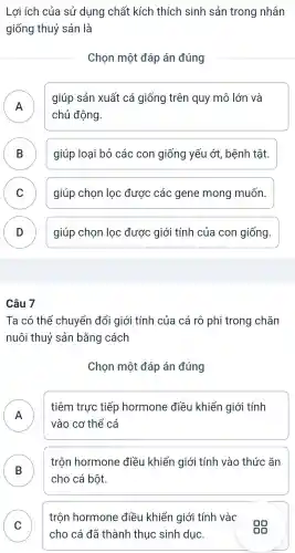 Lợi ích của sử dụng chất kích thích sinh sản trong nhân
giống thuỷ sản là
Chon một đáp án đúng
A
giúp sản xuất cá giống trên quy mô lớn và
chủ động.
B giúp loai bỏ các con giống yếu ớt . bệnh tât. D
C giúp chon loc được các gene mong muốn.
v
D giúp chon loc được giới tính của con giống.
Câu 7
Ta có thể chuyển đổi giới tính của cá rô phi trong chǎn
nuôi thuỷ sản bằng cách
Chon một đáp án đúng
A
tiêm trực tiếp hormone : điều khiển I giới tính
II
vào cơ thể cá
B
trộn hormone điều khiển giới tính vào thức ǎn
D
cho cá bột.
C
trộn hormone điều khiển giới tính vào
cho cá đã thành thuc sinh duc.