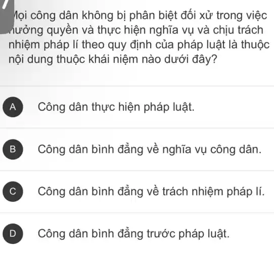 lọi công dân không bị phân biệt đối xử trong việc
_hưởng quyền và thực hiện nghĩa vụ và chịu trách
nhiệm pháp lí theo quy định của pháp luật là thuộc
nội dung thuộc khái niệm nào dưới đây?
A Công dân thực hiện pháp luật.
B ) Công dân bình đẳng về nghĩa vụ công dân.
C ) Công dân bình đẳng về trách nhiệm pháp lí.
D Công dân bình đẳng trước pháp luật.