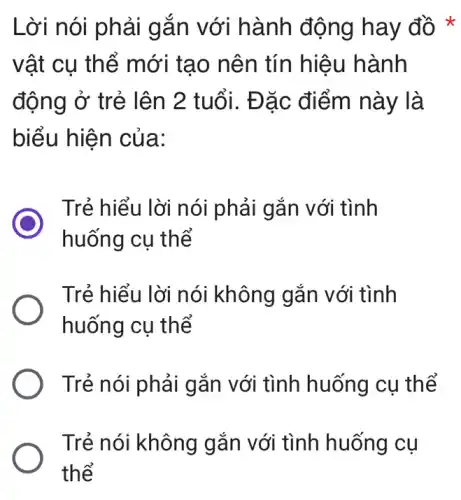 Lời nói phải gắn với hành động hay đồ
vật cụ thể mới tạo nên tín hiệu hành
động ở trẻ lên 2 tuổi. Đặc điểm này là
biểu hiện của:
Trẻ hiểu lời nói phải gắn với tình
huống cụ thể
Trẻ hiểu lời nói không gắn với tình
huống cụ thể
Trẻ nói phải gắn với tình huống cụ thể
Trẻ nói không gắn với tình huống cụ
thể