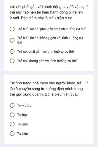 Lời nói phải gắn với hành đông hay đồ vật cụ
thể mới tao nên tín hiệu hành động ở trẻ lên
2 tuổi.. Đǎc điểm này là biểu hiện của:
Trẻ : hiểu I lời nói phải gắn với i tình huống cụ thể
Trẻ hiểu I lời nói không gắn với tình huống y cụ
thể
Trẻ nói phải gắn với tình huống cụ thể
Trẻ nói không gắn với tình huống cu thể
Từ tình trạng hoà mình vào ngườ i khác.trẻ
lên 3 chuyển sang tự khẳng định mình trong
thế giới xung quanh . Đó là biểu hiện của:
Tự ý thức
Tự lập
Tự giác
Tư tiên