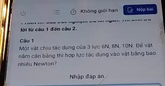 lời từ câu 1 đến câu 2.
Câu 1
Một vật chịu tác dụng của 3 lực 6N, 8N, 10N. Để vật
nằm cân bằng thì hợp lực tác dụng vào vật bǎng bao
nhiêu Newton?
Nhập đáp án