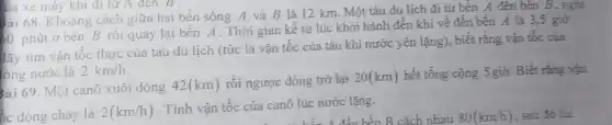 Lia xe máy khi đi từ A đen B .
sài 68. Khoảng cách giữa hai bến sông A và B là 12 km. Một tàu du lịch đi từ bến A đến bên B, nghi
60 phút ở bến B rồi quay lại bến A. Thời gian kể từ lúc khởi hành đến khi về đến bến 4 là 3.5 giờ
lãy tìm vận tốc thực của tàu du lịch (tức là vận tốc của tàu khi nước yên lặng), biết rằng vận tốc của
ong nước là 2km/h
sài 69. Một canô xuôi dòng 42(km)
rồi ngược dòng trở lại 20(km) hết tổng cộng 5 giờ. Biết rằng vận
ốc dòng chảy là 2(km/h)
. Tính vận tốc của canô lúc nước lặng.