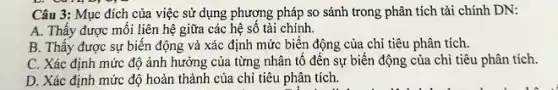 Li
Câu 3: Mục đích của việc sử dụng phương pháp so sánh trong phân tích tài chính DN:
A. Thấy được môi liên hệ giữa các hệ số tài chính.
B. Thấy được sự biến động và xác định mức biến động của chỉ tiêu phân tích.
C. Xác định mức độ ảnh hưởng của từng nhân tố đến sự biến động của chỉ tiêu phân tích.
D. Xác định mức độ hoàn thành của chi tiêu phân tích.