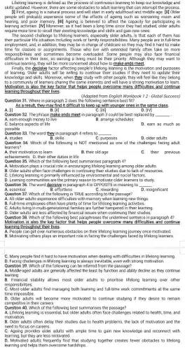 Lifelong learning is defined as the process of continuous learning to keep our knowledge and
skills updated. However, there are some obstacles to adult learning that can interrupt the process.
[1] First, ageing is a natural process and will start in early adulthood and middle age. [1]] Older
people will probably experience some of the effects of ageing such as worsening vision and
hearing.and poor memory. [ill] Ageing is believed to affect the capacity for participating in
learning activities. [M Moreover , as it had been a long time since they had studied, older adults
require more time to recall their existing knowledge and skills and gain new ones.
The second challenge to lifelong learners, especially older adults, is that each of them has
their particular life situation including work or family responsibilities.Many people are in full-time
employment, and, in addition , they may be in charge of childcare so they may find it hard to make
time for classes or assignments. Those who live with extended family often take on more
responsibilities and sometimes become overloaded. Some people may also face financial
difficulties in their lives,so earning a living must be their priority. Although they may want to
continue learning, they will be more concerned about how to make ends meet.
Finally,the decisive factor affecting people's lifelong learning is the motivation and purposes
of learning. Older adults will be willing to continue their studies if they need to update their
knowledge and skills. Moreover when they study with other people, they will feel like they belong
to a community of learners sharing the same interests and will have a strong motivation to learn.
Motivation is also the key factor that helps people overcome many difficulties and continue
learning throughout their lives,
(Adapted from English Workbook 12- Global Success)
Question 31. Where in paragraph 2 does the following sentence best fit?
As a result, they may find it difficult to keep up with younger ones in the same class.
B. [II]	C. [III]
A. [1]
Question 32. The phrase make ends meet in paragraph 3 could be best replaced by
A. earn enough money to live
__
.
B. arrange schedules
C. balance aspects of life
possible
D. earn as much as
Question 33. The word they in paragraph 4 refers to __
A. studies	B. skills
C. purposes
D. older adults
Question 34. Which of the following is NOT mentioned as one of the challenges facing adult
learners?
A. their motivation to learn
B. their old age
C.their previous
achievements D. their other duties in life
Question 35. Which of the following best summarises paragraph 4?
A. Motivation plays a crucial role in encouraging lifelong learning among older adults.
B. Older adults often face challenges in continuing their studies due to lack of resources.
C. Lifelong learning is primarily influenced by environmental and social factors.
D. Learning communities are the primary reason to motivate older learners to study.
Question 36. The word decisive in paragraph 4 is OPPOSITE in meaning to __
A. essential	B. effortless	C. rewarding
D. insignificant
Question 37. Which of the following is TRUE according to the passage?
A. All older adults experience difficulties with memory when learning new things
B. Full-time employees often have plenty of time for lifelong learning activities.
C. Adults living in multi-generational families are further hampered in their learning.
D. Older adults are less affected by financial issues when continuing their studies.
Question 38. Which of the following best paraphrases the underlined sentence in paragraph 4?
Motivation is also the key factor that helps people overcome many difficulties and continue
learning throughout their lives.
A. People can get over numerous obstacles on their lifelong learning journey once motivated.
B. Motivating others plays an important role in facing the challenges faced by lifelong learners.
C. Many people find it hard to have motivation when dealing with difficulties in lifelong learning.
D. Facing challenges in lifelong learning is always inevitable even with strong motivation.
Question 39. Which of the following can be inferred from the passage?
A. Middle-aged adults are generally affected the least by function and ability decline as they continue
learning.
B. Financial stability allows most older adults to prioritise lifelong learning over other
responsibilities
C. Most older adults find managing both learning and full-time work commitments at the same
time impossible.
D. Older adults will become more motivated to continue studying if they desire to remain
competitive in their careers.
Question 40 Which of the following best summarises the passage?
A. Lifelong learning is essential but older adults often face challenges related to health, time, and
motivation.
B. Older adults often delay their studies due to health problems, the lack of motivation and the
need to focus on careers.
C. Ageing provides older adults with ample time to gain new knowledge and reconnect with
learning, but they are less motivated.
D. Motivated adults frequently find that studying together creates fewer obstacles to lifelong
learning and helps them overcome hardships.