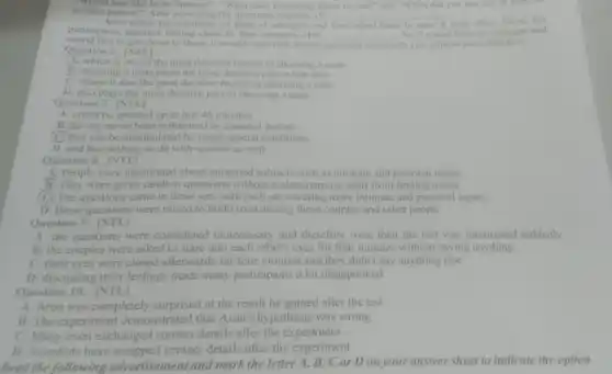 Would you like to be famous?", "What does friendship mean to you "," and "When did you last cry in from
another person?" After answering the questions together.(9) __	the
Aron tested his questions on pairs of strangers and then asked them to stare
participants reported feeling close to their partners. (10) __
So if youre keen on someone and
would like to get closer to them it would seem that Aron's
questions could help you achieve your objective.
Question 6. [NTL]
A. which is one of the most decisive factors in choosing a mate
B. choosing a mate plays the most decisive part in that term
C. where it also the most decisive factors in choosing a mate
D. also plays the most decisive part in choosing a mate
Question 7. [NTL]
A. could be speeded up to just 45 minutes
B. having never been influenced by external factors
(C) that can be manipulated by using special conditions
D. and has nothing to do with science as well
Question 8. [NTL]
A. People were questioned about unrelated subjects such as intimate and personal topics
B. They were given random questions without a clear purpose apart from finding mates
(C) The questions came in three sets with each set covering more intimate and personal topics.
D. Basic questions were raised to build trust among these couples and other people
Question 9. [NTL]
A. the questions were considered unnecessary and therefore were then the test was interrupted suddenly
B. the couples were asked to stare into each other's eyes for four minutes without saying anything
C. their eyes were closed afterwards for four minutes and they didn't say anything else
D. discussing their feelings made many participants a bit disappointed
Question 10. [NTL]
A. Aron was completely surprised at the result he gained after the test
B. The experiment demonstrated that Aron's hypothesis was wrong
C. Many even exchanged contact details after the experiment
D. Scientists have swapped contact details after the experiment
Read the following advertisement and mark the letter A, B,C or Don your answer sheet to indicate the option