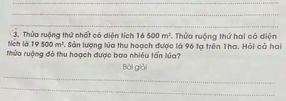 __
 .little ....( ) 1.....
............ .
3. Thửa ruộng thứ nhất có diện tích 16500m^2 Thửa ruộng thứ hai có diên
tích là 19500m^2 Sản lượng lúa thu hoạch được là 96 ta trên 1ha. Hỏi cả hai
thửa ruộng đó thu hoạch được bao nhiêu tân lúa?
Bài giải
__