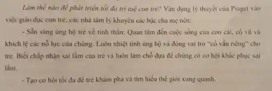 Làm thế nào đè phát triển tối đa tri tuệ con tre?Vận dụng lý thuyết của Piaget vào
việc giáo dục con trẻ, các nhà tâm lý khuyên các bậc cha mẹ nên:
- Sẵn sàng ủng hộ trẻ về tinh thần:Quan tâm đến cuộc sống của con cái, cổ vũ và
khích lệ các nỗ lực của chúng.Luôn nhiệt tình ủng hộ và đóng vai trò "cố vấn riêng" cho
trẻ. Biết chấp nhận sai lầm của trẻ và luôn làm chỗ dựa để chúng có cơ hội khắc phục sai
lầm.
- Tạo cơ hội tối đa để trẻ khám phá và tìm hiểu thế giới xung quanh.