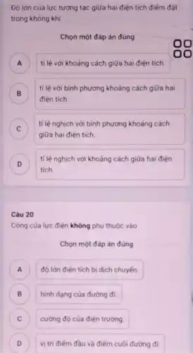 Độ lớn của lực tương tác giữa hai điện tích điểm đặt
trong không khí
Chọn một đáp án đúng
) tỉ lệ với khoảng cách giữa hai điện tích.
B
tỉ lệ với bình phương khoảng cách giữa hai
điện tích
C
tỉ lệ nghịch với bình phương khoảng cách
v
giữa hai điện tích.
D
tích.
tỉ lệ nghịch với khoảng cách giữa hai điện
Câu 20
Công của lực điện không phụ thuộc vào
Chọn một đáp án đúng
) độ lớn điên tích bị dịch chuyến.
B ) hình dạng của đường đi.
C ) cường độ của điện trường.
D vị trí điếm đầu và điểm cuối đường đi. D