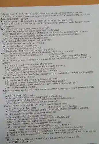 A. Lên kế hoạch chi tiêu hợp lí, chi tiết, lập danh sách các sản phẩm cân mua trước khi mua sám.
B. Cả nhóm bạn rù nhau đi xem phim tuy nhiên trời mưa nên Nam nói "Trời mua roi chúng minh về nhà
i. Ngày mai rồi đi xem phim nhé".
C. Tạo thói quen theo dõi thu chi cá nhân, quản lí chi tiêu không vượt quá mức sóng.
D. Không để bị cuốn theo các chương trình khuyến mãi, tiếp thị, quảng cáo má cân đánh giá đúng nhu
ầu với sản phẩm.
Câu 17. Theo em học sinh có trách nhiệm gi với gia đinh?
A. Phấn đấu trở thành học sinh giỏi, trò ngoan, người con hiếu thảo
B. Tích cực tham gia vào các hoạt động xã hội, không làm việc gi ảnh hướng xâu đến mọi người xung quanh
C. Hoàn thành công việc được giao và không né tránh, đùn đây trách nhiệm cho người kháC.
D. Sống và làm việc theo đúng quy định của pháp luật.
Câu 18. Cách nhận biết nét đặc trưng tính cách của bản thân?
A. Dựa trên biểu hiện trong cuộc sống hàng ngày.
B. Dựa trên sự phán xét của người kháC.
C. Dựa trên tính cách của các bạn chơi cùng.
D. Dựa trên đặc điểm tính cách của mọi người trong gia đinh.
Câu 19. Đâu không phải là cách đề quản lí cảm xúc khí gặp vấn đề không mong muốn?
B. Thá lóng cơ thể.
A. Phản pháo lại những điều mình không thích.
D. Đạt minh vào vị trí cúa người khác đề hiểu.
C. Hít thở sâu.
Câu 20. Nội dung nào dưới đây không phải là một cách thể hiện sự tự tín đổi với những độc điểm riêng của
bản thân?
A. Sống khép kín, ngại đưa ra quan điểm.ý kiến cá nhân.
B. Việc sử dụng các phương tiện bằng điện cũng gây hại cho môi trường.
C. Sǎn sàng tham gia các câu lạc bộ.hoạt động em yêu thich.
D. Sǎn sàng nhận nhiệm vụ phù hợp với khả nǎng của bán thân.
Câu 21: T là bạn thân của H. Dạo gần đây T thường xuyên nhờ H chép bài họ, có khí còn nhớ làm giúp bài
tập về nhà. Nếu cm là H, em sẽ làm gi?
A. Không chép bài hộ.cũng không làm giúp bạn bài tập về nhà.
B. Có thể chép bài hộ nhưng cương quyết không làm bài tập về nhà giúp T.
C. Tìm hiểu lí do tại sao T lại nhờ và minh. Nếu T gặp khó khǎn sẽ cùng bạn giái quyết.
D. Báo với thầy cô giáo để phạt bạn T.
Câu 22: Vai trò của việc làm chủ và kiểm soát các mối quan hệ với bạn bè ở trường và qua mạng xã hội là
gi?
A. Thể hiện cá tính của bản thân.
B. Nâng cao vị thế và sự tin tướng của thầy cô, bạn bè đối với mình.
C. Hòa nhập với thầy cô, bạn bè từ đó có môi trường học tập và vui chơi thoải mái.
D. Tạo không khí vui tươi cho mỗi buổi học, hoạt động ngoài trời.
Câu 23: Theo em cần xác định đặc điểm riêng của bản thân theo các ý nào?
thú, nǎng lực, điểm chung.
B. Sở thích, thói quen điểm chung.
C. Thói quen, phẩm chất,kĩ nǎng sống, lời chào. D. Sức khỏe, nǎng lực, phẩm chất, kĩ nǎng sống.
Câu 24: Đâu là việc làm giúp bảo tồn cảnh quan thiên nhiên?
cành, bứt lá cây cảnh ở khu danh lam thắng cảnh.
B. Khắc tên mình lên cây và phiến đá bên đường tại các địa điểm thǎm quan.
C. Tuyên truyền kêu gọi mọi người giữ vệ sinh môi trường.
D. Lấn chiếm, sử dụng trái phép không gian danh lam thắng cánh.
Câu 25: Nhận xét nào sau đây là đúng về người có kĩ nǎng kiểm soát cảm xúc?
Câu 25: Nhân kĩ nǎng kiểm soát cảm xúc thường có thể biết điều chính cảm xúc của bản thân
B. Người có kĩ nǎng kiểm soát cảm xúc thường thể hiện cảm xúc thật trong mọi hoàn cánh.
C. Người có kĩ nǎng kiểm soát cảm xúc thường khó có thể nhận ra cảm xúc của bản thân tại một thời
điểm.
điểm người có kĩ nǎng kiểm soát cảm xúc thường có tính cách hướng nội, ngại giao tiếp.
II. PHANTULUÂN (5,0 điểm)