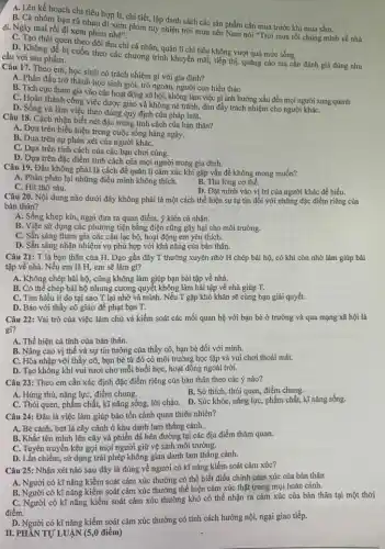 A: Lên kế hoạch chi tiêu hợp lí,chi tiết, lập danh sách các sản phẩm cần mua trước khi mua sắm.
B. Cả nhóm bạn rủ nhau đi xem phim tuy nhiên trời mưa nên Nam nói "Trời mưa rồi chúng mình về nhà
đi. Ngày mai rồi đi xem phim nhẹ".
C. Tạo thói quen theo dõi thu chi cá nhân, quản lí chi tiêu không vượt quá mức sống.
D. Không để bị cuốn theo các chương trình khuyến mãi, tiếp thị,quảng cáo mà cần đánh giá đúng nhu cầu với sản phẩm.
Câu 17. Theo em học sinh có trách nhiệm gì với gia đinh?
A. Phấn đấu trở thành học sinh giỏi, trò ngoan, người con hiếu thảo
B. Tích cực tham gia vào các hoạt động xã hội, không làm việc gì ảnh hưởng xấu đến mọi người xung quanh
C. Hoàn thành công việc được giao và không né tránh, đùn đẩy trách nhiệm cho người kháC.
D. Sống và làm việc theo đúng quy định của pháp luật.
Câu 18. Cách nhận biết nét đặc trưng tính cách của bản thân?
__
A. Dựa trên biểu hiện trong cuộc sống hàng ngày.
__
B. Dựa trên sự phán xét của người kháC.
__
C. Dựa trên tính cách của các bạn chơi cùng.
__ D. Dựa trên đặc điểm tính cách của mọi người trong gia đình.
Câu 19. Đâu không phải là cách để quản lí cảm xúc khi gặp vấn đề không mong muốn?
A. Phản pháo lại những điều mình không thích.
B. Thả lỏng cơ thể.
C. Hít thờ sâu.
D. Đặt minh vào vị trí của người khác để hiểu.
Câu 20. Nội dung nào dưới đây không phải là một cách thể hiện sự tự tin đối với những đặc điểm riêng của
bản thân?
A. Sống khép kín, ngại đưa ra quan điểm,ý kiến cá nhân.
B. Việc sử dụng các phương tiện bằng điện cũng gây hại cho môi trường.
C. Sẵn sàng tham gia các câu lạc bộ, hoạt động em yêu thích.
D. Sẵn sàng nhận nhiệm vụ phù hợp với khả nǎng của bản thân.
Câu 21: T là bạn thân của H.Dạo gần đây T thường xuyên nhờ H chép bài hộ, có khi còn nhờ làm giúp bài
tập về nhà. Nếu em là H, em sẽ làm gì?
A. Không chép bài hộ,cũng không làm giúp bạn bài tập về nhà.
B. Có thể chép bài hộ nhưng cương quyết không làm bài tập về nhà giúp T.
C. Tìm hiểu lí do tại sao T lại nhờ vả mình . Nếu T gặp khó khǎn sẽ cùng bạn giải quyết.
D. Báo với thầy cô giáo để phạt bạn T.
Câu 22: Vai trò của việc làm chủ và kiểm soát các mối quan hệ với bạn bè ở trường và qua mạng xã hội là
gì?
A. Thể hiện cá tính của bản thân.
B. Nâng cao vị thế và sự tin tưởng của thầy cô, bạn bè đối với mình.
C. Hòa nhập với thầy cô, bạn bè từ đó có môi trường học tập và vui chơi thoải mái.
D. Tạo không khí vui tươi cho mỗi buổi học, hoạt động ngoài trời.
Câu 23: Theo em cần xác định đặc điểm riêng của bản thân theo các ý nào?
B. Sở thích, thói quen, điểm chung.
Á. Hứng thú, nǎng lực điểm chung.
quen, phẩm chất, kĩ nǎng sống, lời chào.D. Sức khỏe, nǎng lực , phẩm chất, kĩ nǎng sống.
Câu 24: Đâu là việc làm giúp bảo tồn cảnh quan thiên nhiên?
A. Bẻ cành, bứt lá cây cảnh ở khu danh lam thắng cảnh.
B. Khắc tên minh lên cây và phiến đá bên đường tại các địa điểm thǎm quan.
C. Tuyên truyền kêu gọi mọi người giữ vệ sinh môi trường.
D. Lấn chiếm, sử dụng trái phép không gian danh lam thắng cảnh.
Câu 25: Nhận xét nào sau đây là đúng về người có kĩ nǎng kiểm soát cảm xúc?
A. Người có kĩ nǎng kiểm soát cảm xúc thường có thể biết điều chỉnh cảm xúc của bản thân
B. Người có kĩ nǎng kiểm soát cảm xúc thường thể hiện cảm xúc thật trong mọi hoàn cảnh.
C. Người có kĩ nǎng kiểm soát cảm xúc thường khó có thể nhận ra cảm xúc của bản thân tại một thời
điểm.
D. Người có kĩ nǎng kiểm soát cảm xúc thường có tính cách hướng nội, ngại giao tiếp.
II. PHẤN TỰ LUẬN (5,0 điểm)