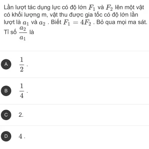 Lần lượt tác dụng lực có độ lớn F_(1) và F_(2) lên một vật
có khối lượng m , vật thu được gia tốc có độ lớn lần
lượt là a_(1) và a_(2) . Biết F_(1)=4F_(2) . Bỏ qua mọi ma sát.
Tỉ số (a_(2))/(a_(1)) là
A (1)/(2)
B (1)/(4)
C 2.
4.