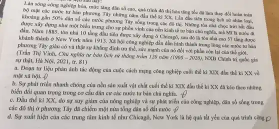 Làn sóng công nghiệp hóa, mức tǎng dân số cao, quá trình đô thị hóa tǎng tốc đã làm thay đổi hoàn toàn
bộ mặt các nước tư bản phương Tây những nǎm đầu thế kỉ XX. Lần đầu tiên trong lịch sử nhân loại, khoảng gần 50% 
dân số các nước phương Tây sống trong các đô thị. Những tòa nhà chọc trời bắt đầu
được xây dựng như một biểu trưng cho sự phồn vinh của nền kinh tế tư bản chủ nghĩa, mà Mĩ là nước đi
đầu. Nǎm 1885, tòa nhà 10 tầng đầu tiên được xây dựng ở Chicagô, sau đó là tòa nhà cao 57 tầng được
khánh thành ở New York nǎm 1913. Xã hội công nghiệp dần dần hình thành trong lòng các nước tư bản
phương Tây giàu có và thật sự khẳng định ưu thế, sức mạnh của nó đối với phần còn lại của thế giới.
(Trần Thị Vinh, Chủ nghĩa tư bản lịch sử thǎng trầm 120 nǎm
(1900-2020) , NXB Chính trị quốc gia sự thật, Hà Nội , 2021, tr. 81)
a. Đoạn tư liệu phản ánh tác động của cuộc cách mạng công nghiệp cuối thế kỉ XIX đầu thế kỉ XX về
mặt xã hội. Đ
b. Sự phát triển nhanh chóng của nền sản xuất vật chất cuối thế kỉ XIX đầu thế ki XX đã kéo theo những
biến đổi quan trọng trong cơ cấu dân cư các nước tư bản chủ nghĩa. +
c. Đầu thế kỉ XX, do sự suy giảm của nông nghiệp và sự phát triển của công nghiệp, dân số sống trong
các đô thị ở phương Tây đã chiếm một nửa tổng dân số đất nước -D
d. Sự xuất hiện của các trung tâm kinh tế như Chicagô , New York là hệ quả tất yếu của quá trình công D