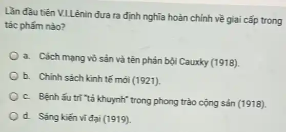 Lần đầu tiên V.LLênin đưa ra định nghĩa hoàn chỉnh về giai cấp trong
tác phẩm nào?
a. Cách mạng vô sản và tên phản bội Cauxky (1918).
b. Chính sách kinh tế mới (1921).
c. Bệnh ấu tri "tả khuynh" trong phong trào cộng sản (1918)
d. Sáng kiến vĩ đại (1919)