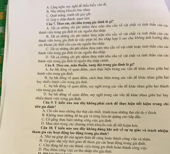 A. Lǎng nghe suy nghĩ để thấu hiểu vấn đề.
B. Nhẹ nhàng khuyên bào nhau
C. Quát mắng, tranh cãi gay gǎt.
D. Góp ý chân thành, quan tâm.
Câu 7. Theo em chi tiêu trong gia đinh là gì?
A. Tất cả những chi phí nhằm thỏa mãn nhu cầu về vật chất và tinh thần của các
thành viên trong gia đình từ các nguồn thu nhập.
B. Tất cả những chi phí nhằm thỏa mãn nhu cầu về vật chất và tinh thần của các
thành viên trong gia đình từ việc phân bổ thu nhập hợp lí sao cho không ảnh hưởng đến
các khoản chi thiết yếu của các nguôn thu nhập.
C. Tất cả những chi phí nhằm thỏa mãn nhu cầu về vật chất hoặc tinh thần của các
thành viên trong gia đình từ các nguồn thu nhập.
D. Tất cà những chi phí nhằm thỏa mãn nhu cầu về vật chất và tinh thần của các
thành viên trong gia đình từ nguồn thu nhập chính.
Câu 8. Theo em mâu thuẫn, xung đột trong gia đình là gi?
A. Sự bất đồng về quan điểm, cách thực hiện trong các vấn đề khác nhau giữa hai
thành viên trong gia đinh.
B. Sự bất đồng về quan điểm, cách thực hiện trong các vấn đề khác nhau giữa hai
hay nhiều thành viên trong gia đình.
C. Sự bất đồng về quan điểm, suy nghĩ trong các vấn đề khác nhau giữa hai thành
viên trong gia đình.
D. Sự bất đồng về quan điểm, suy nghĩ trong các vấn đề khác nhau giữa hai hay
nhiều thành viên trong gia đinh.
Câu 9. Ý kiến nào sau đây không phải cách để thực hiện tiết kiệm trong chi
tiêu gia đình?
A. Chi cần mua những thứ thật cần thiết, tránh mua những thứ chi do ý thich.
B. Không mua những đồ hạ giá và hàng hóa do quảng cáo hấp dẫn.
C. Có gắng thực hiện những công việc gia đình.
D. Mua sắm trong các chương trình khuyến mãi để tiết kiệm hơn.
Câu 10. Ý kiến nào sau đây không đúng khi nói về sự tự giác và trách nhiệm
tham gia các hoạt động lao động trong gia dinh?
A. Nhờ sự giúp đỡ của người thân để cùng hoàn thành công việc cá nhân.
B. Tự giác sắp xếp thời gian để tham gia các hoạt động trong gia đình.
C. Chủ động hồ trợ các thành viên trong gia đình hoàn thành công việC.
D. Phụ thêm công việc có thu nhập cho gia đình.
II PHẦNTU'