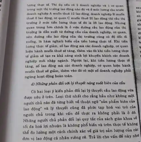 lương thực tế. Thí dụ nếu có 2 doanh nghiệp và 1 cơ quan
trong một thị trường lao động nào đó và ở mức lương cho trước
doanh nghiệp A muốn thuê 12 lao động, doanh nghiệp B muốn
thuê 6 lao động cơ quan C muốn thuê 20 lao động thì cầu thị
trường ở mức tiền lương thực tế đó là 38 lao động. Nhưng
quan trọng hơn chính là ở việc đường cầu lao động của thị
trường là dẫn xuất từ đường cầu của doanh nghiệp , cơ quan,
nên đường cầu lao động của thị trường cũng có độ dốc đi
xuống, là hàm nghịch biến của tiền lương thực tế. Khi tiền
lương thực tế giảm, số lao động mà các doanh nghiệp, cơ quan
hiện hành muốn thuê sẽ tǎng , thêm vào đó khi tiền lương thực
tế giảm sẽ tạo ra khả nǎng sinh lợi khuyến khích các doanh
nghiệp mới nhập ngành . Ngược lại, khi tiền lương thực tế
tǎng, số lao động mà các doanh nghiệp, cơ quan hiện hành
muốn thuê sẽ giảm, thêm vào đó có một số doanh nghiệp phải
ngừng hoạt động hoàn toàn.
d) Những phản đối với lý thuyết nǎng suất biên của cầu
Có hai loại ý kiến phản đối lại lý thuyết cầu lao động vừa
được nêu ở trên . Loại thứ nhất cho rằng hầu như không một
người chủ nào đã từng biết về thuật ngữ "sản phẩm biên của
lao động" và lý thuyết cũng đã phức tạp hoá vai trò của
người chủ trong khi vấn đề thực ra không phải là ở đó.
Những người chủ phản đối lại quy tắc của sách giáo khoa về
tối đa hoá lợi nhuận là không phổ biến và trên thực tế không
thể đo lường một cách chính xác về giá trị sản lượng của các
đơn vị lao động cá nhân riêng rẽ. Trả lời cho vấn đề này như