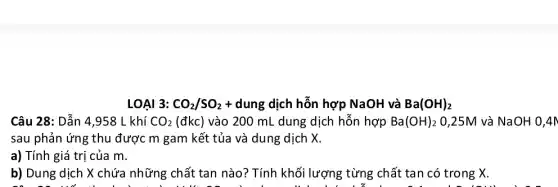 LOAI 3: CO_(2)/SO_(2)+ dung dịch hỗn hợp NaOH và Ba(OH)_(2)
Câu 28: Dẫn 4 ,958 L khí CO_(2) (đkc) vào 200 mL dung dịch hỗn hợp Ba(OH)_(2) 0,25M và NaOH 0,4n
sau phản ứng thu được m gam kết tủa và dung dịch x
a) Tính giá trị của m.
b) Dung dịch X chứa những chất tan nào? Tính khối lượng từng chất tan có trong X.