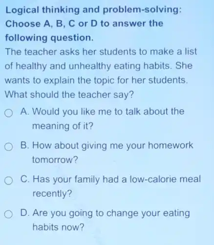 Logical thinking and problem -solving:
Choose A, B, C or D to answer the
following question.
The teacher asks her students to make a list
of healthy and unhealthy eating habits . She
wants to explain the topic for her students.
What should the teacher say?
A. Would you like me to talk about the
meaning of it?
B. How about giving me your homework
tomorrow?
C. Has your family had a low -calorie meal
recently?
D. Are you going to change your eating