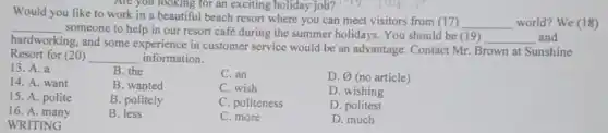 Are you looking for an exciting holiday job?long
Would you like to work in a beautiful beach resort where you can meet visitors from (17)
__ world? We (18) __
someone to help in our resort café during the summer holidays. You should be (19)
__ and
hardworking, and some experience in customer service would be an advantage.Contact Mr. Brown at Sunshine
Resort for (20) __ information.
13. A. a
B. the
C. an
D. varnothing  (no article)
14. A. want
B. wanted
C. wish
D. wishing
15. A. polite
B. politely
C. politeness
16. A. many
B. less
D. politest
WRITING
C. more
D. much