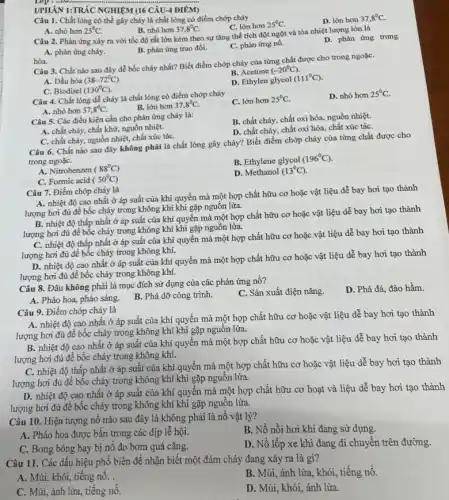 Lop
UPHÂN 1:TRẮC NGHIỆM (16 CÂU-4 ĐIÊM)
Câu 1. Chất lỏng có thể gây cháy là chất lỏng có điểm chớp cháy
C. lớn hơn 25^circ C
D. lớn hơn 37,8^circ C
A. nhỏ hơn 25^circ C
B. nhó hơn 37,8^circ C
Câu 2. Phản ứng xảy ra với tốc độ rất lớn kèm theo sự tǎng thể tích đột ngột và tỏa nhiệt lượng lớn là
A. phản ứng cháy.
B. phản ứng trao đổi.
C. phản ứng nổ.
D. phản ứng trung
hòa.
Câu 3. Chất nào sau đây dễ bốc cháy nhất? Biết điểm chớp cháy của từng chất được cho trong ngoặC.
B. Acetone (-20^circ C)
A. Dầu hỏa (38-72^circ C)
D. Ethylen glycol (111^circ C)
C. Biodisel (130^circ C)
Câu 4. Chất lòng để cháy là chất lỏng có điểm chớp cháy
C. lớn hơn 25^circ C
D. nhỏ hơn 25^circ C
A. nhỏ hơn 37,8^circ C
B. lớn hơn 37,8^circ C
Câu 5. Các điều kiện cần cho phản ứng cháy là:
B. chất cháy, chất oxi hóa, nguồn nhiệt.
A. chất cháy, chất khử nguồn nhiệt.
D. chất cháy, chất oxi hóa, chất xúc táC.
C. chất cháy, nguồn nhiệt, chất xúc táC.
Câu 6. Chất nào sau đây không phải là chất lỏng gây cháy? Biết điểm chóp cháy của từng chất được cho
trong ngoặC.
B. Ethylene glycol
(196^circ C)
A. Nitrobenzen (88^circ C)
D. Methanol (13^circ C)
C. Formic acid (50^circ C)
Câu 7. Điểm chớp cháy là
A. nhiệt độ cao nhất ở áp suất của khí quyển mà một hợp chất hữu cơ hoặc vật liệu dễ bay hơi tạo thành
lượng hơi đủ để bốc cháy trong không khí khi gặp nguồn lửa.
B. nhiệt độ thấp nhất ở áp suất của khí quyển mà một hợp chất hữu cơ hoặc vật liệu dễ bay hơi tạo thành
lượng hơi đủ để bốc cháy trong không khí khi gặp nguồn lửa.
C. nhiệt độ thấp nhất ở áp suất của khí quyển mà một hợp chất hữu cơ hoặc vật liệu dễ bay hơi tạo thành
lượng hơi đủ để bốc cháy trong không khí.
D. nhiệt độ cao nhất ở áp suất của khí quyền mà một hợp chất hữu cơ hoặc vật liệu dễ bay hơi tạo thành
lượng hơi đủ để bốc cháy trong không khí.
Câu 8. Đâu không phải là mục đích sử dụng của các phản ứng nổ?
C. Sản xuất điện nǎng.
D. Phá đá, đào hầm.
A. Pháo hoa, pháo sáng.
B. Phá dỡ công trình.
Câu 9. Điểm chớp cháy là
A. nhiệt độ cao nhất ở áp suất của khí quyền mà một hợp chất hữu cơ hoặc vật liệu dễ bay hơi tạo thành
lượng hơi đủ để bốc cháy trong không khí khi gặp nguồn lửa.
B. nhiệt độ cao nhất ở áp suất của khí quyển mà một hợp chất hữu cơ hoặc vật liệu để bay hơi tạo thành
lượng hơi đủ để bốc cháy trong không khí.
C. nhiệt độ thấp nhất ở áp suất của khí quyển mà một hợp chất hữu cơ hoặc vật liệu dễ bay hơi tạo thành
lượng hơi đủ đê bốc cháy trong không khí khi gặp nguôn lửa.
D. nhiệt độ cao nhất ở áp suất của khí quyển mà một hợp chất hữu cơ hoạt và liệu dễ bay hơi tạo thành
lượng hơi đủ để bốc cháy trong không khí khi gặp nguôn lửa.
Câu 10. Hiện tượng nổ nào sau đây là không phải là nổ vật lý?
B. Nồ nồi hơi khi đang sử dụng.
A. Pháo hoa được bǎn trong các dịp lễ hội.
D. Nỗ lốp xe khi đang di chuyển trên đường.
C. Bong bóng bay bị nổ do bơm quá cǎng.
Câu 11. Các dấu hiệu phổ biến để nhận biết một đám cháy đang xảy ra là gì?
A. Mùi, khói, tiếng nổ.
B. Mùi, ánh lửa, khói,tiếng nổ.
C. Mùi, ánh lửa, tiếng nô.
D. Mùi, khói, ánh lửa.