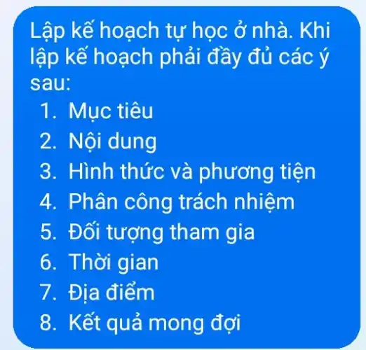 Lập kế hoạch tư học ở nhà . Khi
lập kế hoạch phải đầy đủ các ý
sau:
1. Mục tiêu
2. Nội dung
3. Hình thức và phương tiện
4. Phân công trách nhiệm
5. Đối tượng tham gia
6. Thời gian
7. Địa điểm
8. Kết quả mong đợi