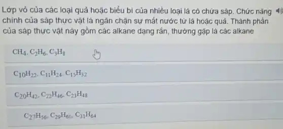 Lớp vỏ của các loại quả hoặc biểu bi của nhiều loại lá có chứa sáp . Chức nǎng 4)
chính của sáp thực vật là ngǎn chặn sự mất nước từ lá hoặc quả. Thành phản
của sáp thực vật nảy gồm các alkane dạng rắn, thưởng gặp là các alkane
CH_(4),C_(2)H_(6),C_(3)H_(8)
C_(10)H_(22),C_(11)H_(24),C_(15)H_(32)
C_(20)H_(42),C_(22)H_(46),C_(23)H_(48)
C_(27)H_(56),C_(29)H_(60),C_(31)H_(64)