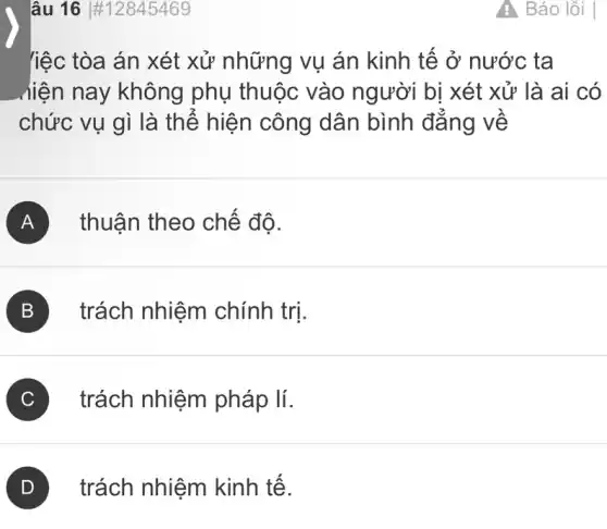 lâu 16 #12845469
liệc tòa án xét xử những vụ án kinh tế ở nước ta
hiện nay không phụ thuộc vào người bị xét xử là ai có
chức vụ gì là thể hiện công dân bình đẳng về
A thuận theo chế đô.
B trách nhiệm chính trị.
C trách nhiệm pháp lí.
trách nhiệm kinh tế.