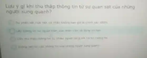 Lưu ý gì khi thu thập thông tin từ sự quan sát của những
người xung quanh?
Sư phán xét của một cả nhân không bao giờ là chính xác 100% 
Lấy thông tin từ người thân của nhân viên sẽ đáng tin hơn
Cân thu thấp thông tin từ nhiều người càng tốt và tin tương ho
Không nên tin các thông tin cua những người xung quanh