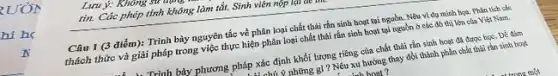 Lưu ý: Không
tin. Các phép tính không làm tắt. Sinh viên nộp lại .
Câu 1 (3 điểm):Trình bày nguyên tắc về phân loại chất thải rắn sinh hoạt tại nguồn. Nêu ví dụ minh họa. Phân tích các
thách thức và giải pháp trong việc thực hiện phân loại chất thải rắn sinh hoạt tại nguồn ở các đô thị lớn của Việt Nam.
1. Trình bày phương pháp xác định khối lượng riêng của chất thải rắn sinh hoạt đã được học. Để đảm
L chú ý những gì ?Nêu xu hướng thay đổi thành phần chất thái rắn sinh hoạt
h hoat ?