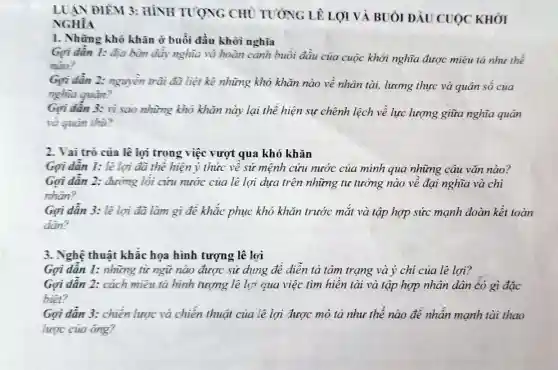 LUẬN ĐIEM 3:HÌNH TUONG CHU TUÓNG LP LỢI VÀ BUỔI ĐẦU CUỘC KHỎI
NGHĨA
I. Những khó khǎn ở buổi đầu khỏi nghĩa
Gọi dần 1: địa bàn dẩy nghĩa và hoàn cảnh buổi đầu của cuộc khởi nghĩa được miêu tả nhu the
nào?
Gợi dần 2: nguyên trãi đã liệt kê những khó khǎn nào về nhân tài.lương thực và quân số của
nghĩa quân?
Gọi dân 3: vì sao những khỏ khǎn này lại thể hiện sự chênh lệch về lực lượng giữa nghĩa quân
và quân thù?
2. Vai trò của lệ lợi trong việc vượt qua khó khǎn
Gọi dần 1: lê lợi đã thể hiện ý thức về sứ mệnh cứu nước của mình qua những câu vǎn nào?
Gợi dẫn 2: đường lối cứu nước của lệ lợi dưa trên những tư tưởng nào về đại nghĩa và chí
nhân?
Gơi dẫn 3: lê lợi đã làm gì để khắc phục khó khǎn trước mắt và tập hợp sức mạnh đoàn kết toàn
dân?
3. Nghệ thuật khắc họa hình tượng lê lợi
Gợi dẫn 1: những từ ngữ nào được sử dụng để diễn tả tâm trạng và ý ' chí của lê lợi?
Gợi dân 2: cách miêu tả hình tượng lê lợi qua việc tìm hiền tài và tập hợp nhân dân có gì đặc
biêt?
Gợi dẫn 3: chiến lược và chiến thuật của lê lợi được mô tả như thế nào để nhấn mạnh tài thao
lược của ông?