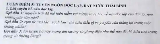 LUẬN ĐIỂM 5: TUYÊN NGÔN ĐỌC LẬP, ĐẤT NƯỚC THÁI BÌNH
1. Lời tuyên bố nền độc lập
Gợi dẫn 1:nguyễn trãi đã thể hiện niềm vui mừng và tụ hào về nền độc lập của dân tộc qua
những câu vǎn nào?
Gợi dẫn 2:cụm từ "xã tắc. __ .sạch làu" thê hiện điều gì về ý nghĩa của thắng lợi trong cuộc
kháng chiến?
Gọi dẫn 3: lời tuyên bố này mang âm hưởng và giọng điệu nhu thế nào để thể hiện tính trang
trọng và thiêng liêng?