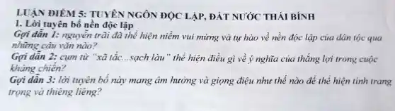 LUẬN ĐIÊM 5: TUYÊN NGÔN ĐỌC LẬP, ĐẤT NƯỚC THÁI BÌNH
1. Lời tuyên bố nền độc lập
Gợi dân 1:nguyên trãi đã thể hiện niềm vui mừng và tư hào về nền độc lập của dân tộc qua
những câu vǎn nào?
Gợi dẫn 2:cụm từ "xã tắc...sạch làu " thể hiện điều gì về ý nghĩa của thắng lợi trong cuộc
kháng chiến?
Gọi dẫn 3:lời tuyên bố này mang âm hưởng và giọng điệu nhu thế nào để thể hiện tính trang
trọng và thiêng liêng?