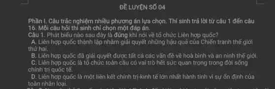 ĐỀ LUYỆN SỐ 04
Phần I. Câu trắc nghiệm nhiều phương án lựa chọn. Thí sinh trả lời từ câu 1 đến câu
16. Mỗi câu hỏi thí sinh chỉ chọn một đáp án.
Câu 1. Phát biểu nào sau đây là đúng khi nói về tổ chức Liên hợp quốc?
A. Liên hợp quốc thành lập nhằm giải quyết những hậu quả của Chiến tranh thê giới
thứ hai.
B. Liên hợp quốc đã giải quyết được tất cả các vấn đề về hoà bình và an ninh thế giới.
C. Liên hợp quốc : là tổ chức toàn cầu có vai trò hết sức quan trọng trong đời sống
chính trị quốc tế.
D. Liên hợp quốc là một liên kết chính trị-kinh tế lớn nhất hành tinh vì sự ổn định của
toàn nhân loại.