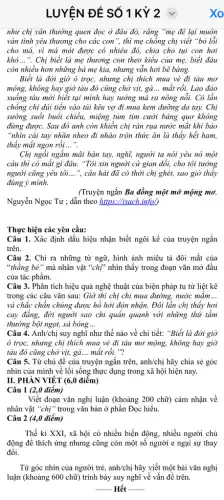 LUYỆN ĐỀ SỐ 1 Kỳ 2
như chị vân thường quen đọc ở đâu đó, rǎng "mẹ đê lại muôn
vàn tình yêu thương cho các con", thì mẹ chồng chị viết "bỏ lỗi
cho má, vì má mót được có nhiêu đó, chia cho tụi con hơi
khó __ ". Chị biết là mẹ thương con theo kiểu của mẹ, biết đâu
còn nhiều hơn những bà mẹ kia, nhưng vẫn hơi bẽ bàng.
Biết là đời giờ ô trọc, nhưng chị thích mua vé đi tàu mơ
mộng, không hay giờ tàu đó cũng chở vịt, gà... mất rồi.Lào đảo
xuống tàu mới biết tại mình hay tưởng mà ra nông nỗi.Có lần
chồng chị dúi tiền vào túi kêu vợ đi mua kem dưỡng da tay. Chị
sưởng suốt buổi chiều,miệng tủm tim cười bâng quơ không
đừng được. Sau đó anh còn khiển chị ràn rụa nước mắt khi bảo
"nhìn cái tay nhãn nheo đi nhào trộn thức ǎn là thấy hết ham,
thấy mắt ngon rồi __
Chị ngồi ngắm mãi bàn tay, nghĩ, người ta nói yêu nó một
câu thì có mất gì đâu. "Tôi xin người cứ gian dổi,cho tôi tưởng
người cũng yêu tôi __ ", câu hát đã có thời chị ghét, sao giờ thấy
đúng ý mình.
(Truyện ngắn Ba đồng một mớ mộng mơ,
Nguyễn Ngọc Tư ; dẫn theo https://isach.info/)
Thực hiện các yêu cầu:
Câu 1. Xác định dấu hiệu nhận biết ngôi kể của truyện ngắn
trên.
Câu 2. Chỉ ra những từ ngữ, hình ảnh miêu tả đôi mắt của
"thẳng bé" mà nhân vật "chị" nhìn thấy trong đoạn vǎn mở đầu
của tác phẩm.
Câu 3. Phân tích hiệu quả nghệ thuật của biện pháp tu từ liệt kê
trong các câu vǎn sau: Giờ thì chị chỉ mua đường, nước mǎm __
và chắc chẵn chúng được hồ hởi đón nhận. Đôi lần chị thấy hơi
cay đẳng, đời người sao chi quân quanh với những thứ tầm
thường bột ngọt, xà bông __
Câu 4. Anh/chị suy nghĩ như thế nào về chi tiết: "Biết là đời giờ
ô trọc, nhưng chị thích mua vẻ đi tàu mơ mộng, không hay giờ
tàu đó cũng chở vịt, gà __ mất rồi. "?
Câu 5. Từ chủ đề của truyện ngắn trên,anh/chị hãy chia sẻ góc
nhìn của mình về lối sống thực dụng trong xã hội hiện nay.
II. PHÀN VIÉT (6,0 điểm)
Câu 1 (2,0 điểm)
Viết đoạn vǎn nghị luận (khoảng 200 chữ)cảm nhận về
nhân vật "chị"trong vǎn bản ở phần Đọc hiểu.
Câu 2 (4,0 điểm)
Thế kỉ XXI, xã hội có nhiều biến động, nhiều người chủ
động đề thích ứng nhưng cũng còn một số người e ngại sự thay
đổi.
Từ góc nhìn của người trẻ, anh/chị hãy viết một bài vǎn nghị
luận (khoảng 600 chữ)trình bày suy nghĩ về vấn đề trên.
__ Hết __
xo