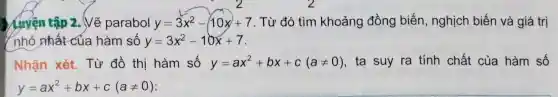 Luyện tập 2.Vẽ parabol y=3x^2-10x+7 . Từ đó tìm khoảng đồng biến, nghịch biến và giá trị
nhỏ nhất của hàm số y=3x^2-10x+7
Nhận xét.Từ đồ thị hàm số y=ax^2+bx+c(aneq 0) ta suy ra tính chất của hàm số
y=ax^2+bx+c(aneq 0)