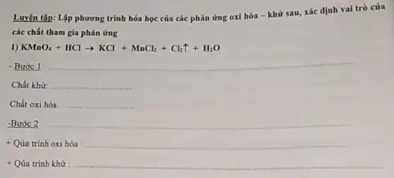 Luyện tập: Lập phương trình hóa học của các phản ứng oxi hóa - khử sau,xác định vai trò của
các chất tham gia phản ứng
1) KMnO_(4)+HClarrow KCl+MnCl_(2)+Cl_(2)uparrow +H_(2)O
- Bước 1 __
Chất khử: __
Chất oxi hóa __
-Bước 2 __
+ Qúa trình oxi hóa __
+ Qúa trình khử __