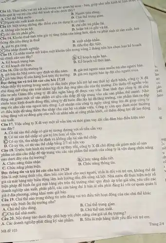 Mã đề 103
Câu 12. Thực hiện vai trò kết nối trong các quan hệ mua - bán, giúp cho nền kinh tê
hiệu quả là vai trò của chủ thể kinh tế nào dưới đây?
A. Chủ thể Nhà nướC.
B. Người tiêu dùng.
C.)Người sản xuất kinh doanh.
D. Chủ thể trung gian
Cấu 13. Một trong những đặc điểm của tín dụng là có tính
A. không cần hoàn trả.
C. chỉ cần trả phần gôC.
B. chi cần trả phần lãi.
D. hoàn trả cả gốc và lãi.
Cấu 14. Khoản thuế tính trên giá trị tǎng thêm của nàng hoá,dịch vụ phát sinh từ sản xuất, lưu
thông đến tiêu dùng là thuế
A. giá trị gia tǎng.
B. xuất nhập khẩu.
(C.)thu nhập doanh nghiệp.
D. tiêu thụ đặc biệt.
Câu 15. Cá nhân muốn tiết kiệm một khoản tiền trong vòng 2 tháng nên lựa chọn loại kế hoạch
tài chính nào sau đây?
A. Kế hoạch trung hạn.
(B) Kế hoạch ngắn hạn.
C. Kế hoạch dài hạn.
D. Kế hoạch vô thời hạn.
Câu 16. Giá cả thị trường là
A. giá bán do Nhà nước quy định từ đầu nǎm.
B. giá mà người mua muốn trả cho người bán.
C) giá bán thực tế của hàng hoá trên thị trường. D. giá mà người bán áp đặt cho người mua.
Đọc thông tin và trả lời các câu hỏi 17,18
Nhận thấy thị trường trong nước có dấu hiệu phục hồi trở lại sau thời kỳ dịch bệnh, công ty X đã
chủ động mở rộng sản xuất nhằm kịp thời đáp ứng nhu cầu của thị trường Do thiếu về nguồn vốn
đầu tư nên Giám đốc công ty đã đến ngân hàng để được vay vốn. Ban lãnh đạo công ty đã chủ
động cắt giảm một số sản phẩm có nhu cầu thấp để tập trung vào các sản phẩm thế mạnh.Nhờ
chiến lược kinh doanh đúng đắn, công ty đã bước đầu lấy lại đà tǎng trưởng,sản phẩm làm ra đáp
ứng tốt nhu cầu của người tiêu dùng .Lợi nhuận của công ty ngày càng tǎng lên đã giúp công ty
có điều kiện để tǎng thêm thu nhập cho cán bộ và nhân viên. Công ty còn quy định mức thưởng
xứng đáng với sự đóng góp của mỗi cá nhân nên ai cũng phấn khởi, có thêm động lực để lao động
sản xuất.
Câu 17. Việc công ty X đi vay một số vốn lớn và thời gian vay dài cần đảm bảo điều kiện nào
sau đây?
A. Có tài sản thế chấp có giá trị tương đương với số tiền cần vay
B: Có tài sản thế chấp có giá trị lớn hơn số tiền vay.
(C) Có uy tín, thu nhập ổn định và không cần tài sản thế chấp.
D. Có uy tín, có tài sản thế chấp bằng 2/3 số tiền vay
Câu 18. Trước tình hình thị trường có sự thay đổi, công ty X đã chủ động cắt giảm một số sản
phẩm có nhu cầu thấp để tập trung vào các sản phẩm thể mạnh của công ty là vận dụng chức nǎng
nào dưới đây của thị trường?
A. Chức nǎng thừa nhận.
C. Chức nǎng phản biện.
(B.)Chức nǎng điều tiết.
Đọc thông tin và trả lời các câu hỏi 19,20
D. Chức nǎng thông tin.
Sữa là mặt hàng thiết yếu, đảm bảo sức khoẻ cho mọi người, nhất là đối với trẻ em, không thể đề
giá cả mặt hàng này biến động làm ảnh hưởng đến đời sông xã hội. Nhà nước đã thực hiện một số
biện pháp để bình ổn giá mặt hàng sữa trên thị trường như: quy định áp trần giá sữa, yêu cầu các
doanh nghiệp sản xuất,phân phối, các cửa hàng đại lí bán lẻ sữa phải đǎng kí với cơ quan quản lí
giá ở địa phương, công khai mức giá bán.
Câu 19. Chủ thể nào trong thông tin trên đóng vai trò điều tiết hoạt động của các chủ thể khác
trong việc bình ổn thị trường sữa?
A. Chủ thể tiêu dùng.
B. Chủ thể trung gian.
(C.)Chủ thể nhà nướC.
D. Chủ thể sản xuất.
A. Các doanh nghiệp phải đǎng ký sản phẩm.
Câu 20. Nội dung nào dưới đây phù hợp với chức nǎng của giá cả thị trường?
B. Sữa là mặt hàng thiết yếu đối với trẻ em.
Trang 2/4
1g