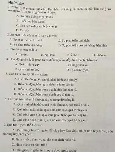 Mã đề : 206
1. "Tâm lý là ý nghĩ, tình cảm làm thành đời sống nội tâm, thế giới bên trong của
con người". Là định nghĩa tâm lý theo:
A. Từ điển Tiếng Việt (1998)
B. Triết học Mac Lênin
C. Chủ nghĩa duy vật biện chứng
D. Darwin
2. Sự phát triển của tâm lý luôn gắn với:
A. Sự phát triển nhân cách
B. Sự phát triển tinh thần
C. Sự phát triển vận động
D. Sự phát triển của hệ thống thần kinh
3. Tâm lý có bản chất là :
A. Tư duy
B. Nội tâm
C. Ý thức
D. Phản xạ
4. Hoạt động tâm lý là phản xạ có điều kiện với đầy đủ 5 thành phần của:
A. Quá trình tư duy
B. Cung phản xạ.
C. Quá trình tư duy
D. Quá trình ý chí
5. Quá trình tâm lý diễn ra nhằm:
A. Biến tác động bên ngoài thành hình ảnh tâm lý.
B. Biến tác động bên ngoài thành yếu tố tâm lý.
C. Biến tác động bên trong thành hình ảnh tâm lý.
D. Biến tác động bên trong thành yếu tố tâm lý.
6. Các quá trình tâm lý thường xảy ra trong đời sống là:
A. Quá trình nhận thức, quá trình cảm xúc, quá trình tư duy
B. Quá trình nhận thức, quá trình cảm xúc, quá trình ý chí
C. Quá trình cảm xúc, quá trình phân tích, quá trình lý trí
D. Quá trình nhận thức, quá trình cảm xúc, quá trình ý chí
7. Quá trình ý chí thể hiện sự:
A. Vui mừng hay tức giận, dễ chịu hay khó chịu, nhiệt tình hay thờ ơ yêu
thương hay cǎm ghét __
B. Ham muốn, tham vọng, đặt mục đích phấn đấu
C. Hình thành và phát triển
D. Cảm giác, tri giác, trí nhớ, tư duy, tưởng tương.