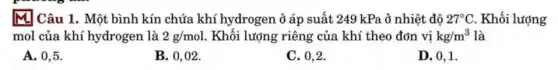 M Câu 1. Một bình kín chứa khí hydrogen ở áp suất 249 kPa ở nhiệt độ 27^circ C . Khối lượng
mol của khí hydrogen là 2g/mol . Khối lượng riêng của khí theo đơn vị kg/m^3 là
A. 0,5 .
B. 0,02.
C. 0,2 .
D. 0,1 .