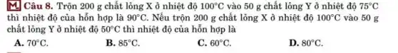 M] Câu 8. Trộn 200 g chất lỏng X ở nhiệt độ 100^circ C vào 50 g chất lỏng Y ở nhiệt độ 75^circ C
thì nhiệt độ của hỗn hợp là 90^circ C . Nếu trộn 200 g chất lỏng X ở nhiệt độ 100^circ C vào 50 g
chất lỏng Y ở nhiệt độ 50^circ C thì nhiệt độ của hỗn hợp là
A. 70^circ C
B. 85^circ C
C. 60^circ C
D. 80^circ C