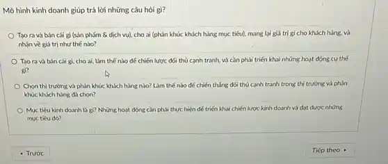 Mô hình kinh doanh giúp trả lời những câu hỏi gì?
Tạo ra và bán cái gì (sản phẩm & dịch vụ)cho ai (phân khúc khách hàng mục tiêu).mang lại giả trị gì cho khách hàng.và
nhận về giá trị như thế nào?
Tạo ra và bán cái gì, cho ai làm thế nào để chiến lược đối thủ cạnh tranh, và cần phải triển khai những hoạt động cụ thế
gi?
Chọn thị trường và phân khúc khách hàng nào? Làm thế nào để chiến thẳng đối thủ cạnh tranh trong thị trường và phân
khúc khách hàng đã chon?
Mục tiêu kinh doanh là gì? Những hoạt dộng cần phải thực hiện đế triến khai chiến lược kinh doanh và đạt được những
mục tiêu dó?